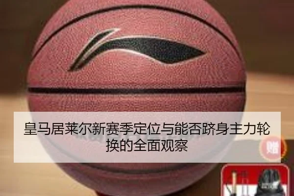 皇马居莱尔新赛季定位与能否跻身主力轮换的全面观察