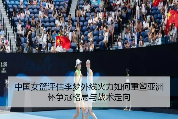 中国女篮评估李梦外线火力如何重塑亚洲杯争冠格局与战术走向