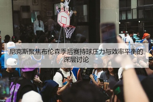 尼克斯聚焦布伦森季后赛持球压力与效率平衡的深层讨论